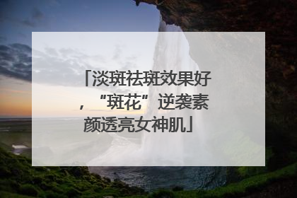 淡斑祛斑效果好，“斑花”逆袭素颜透亮女神肌