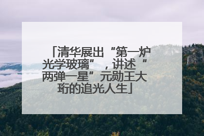清华展出“第一炉光学玻璃”，讲述“两弹一星”元勋王大珩的追光人生