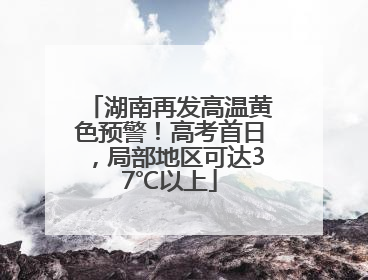 湖南再发高温黄色预警！高考首日，局部地区可达37℃以上