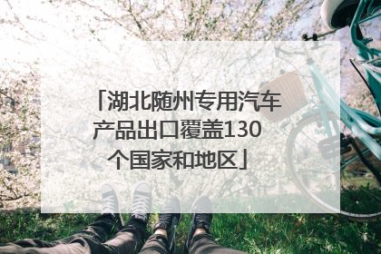 湖北随州专用汽车产品出口覆盖130个国家和地区