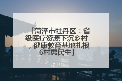 菏泽市牡丹区：省级医疗资源下沉乡村，健康教育基地扎根6村惠民生