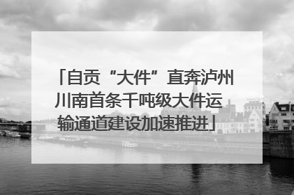 自贡“大件”直奔泸州 川南首条千吨级大件运输通道建设加速推进