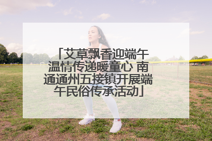 艾草飘香迎端午 温情传递暖童心 南通通州五接镇开展端午民俗传承活动