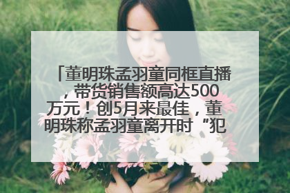 董明珠孟羽童同框直播，带货销售额高达500万元！创5月来最佳，董明珠称孟羽童离开时“犯了很大的错”
