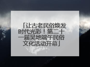 让古老民俗焕发时代光彩！第二十一届吴地端午民俗文化活动开幕