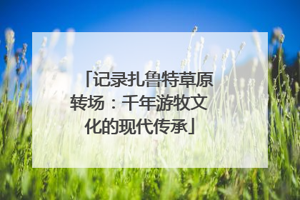 记录扎鲁特草原转场：千年游牧文化的现代传承