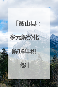 衡山县：多元解纷化解16年积怨