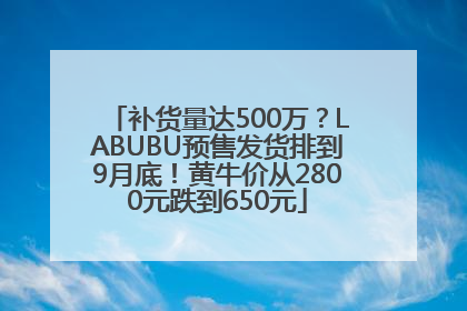 补货量达500万？LABUBU预售发货排到9月底！黄牛价从2800元跌到650元