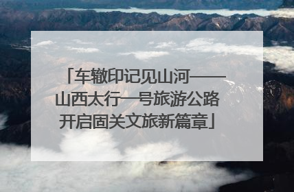 车辙印记见山河——山西太行一号旅游公路开启固关文旅新篇章