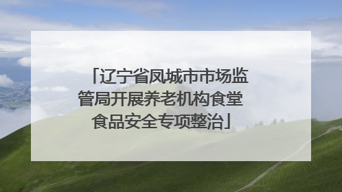 辽宁省凤城市市场监管局开展养老机构食堂食品安全专项整治