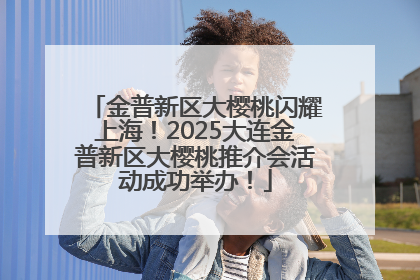 金普新区大樱桃闪耀上海！2025大连金普新区大樱桃推介会活动成功举办！