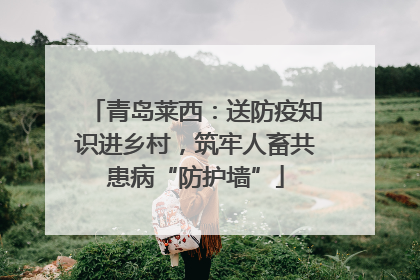 青岛莱西：送防疫知识进乡村，筑牢人畜共患病“防护墙”