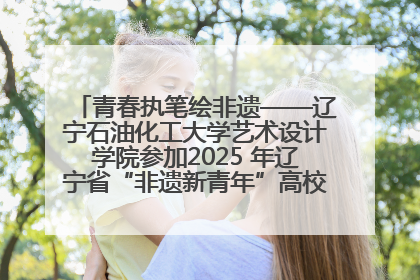 青春执笔绘非遗——辽宁石油化工大学艺术设计学院参加2025 年辽宁省“非遗新青年”高校优秀作品推荐活动