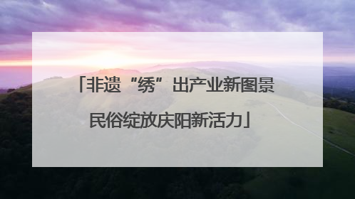 非遗“绣”出产业新图景 民俗绽放庆阳新活力
