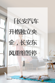 长安汽车升格独立央企，长安东风重组暂停