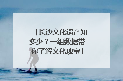 长沙文化遗产知多少？一组数据带你了解文化瑰宝