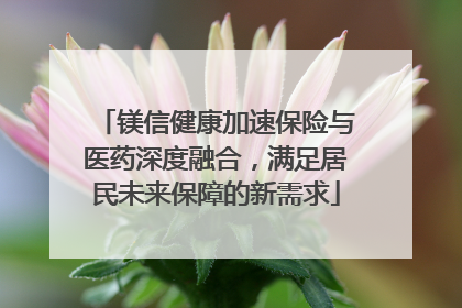 镁信健康加速保险与医药深度融合，满足居民未来保障的新需求