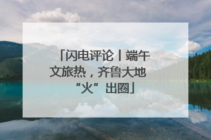 闪电评论丨端午文旅热，齐鲁大地“火”出圈
