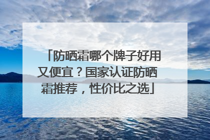 防晒霜哪个牌子好用又便宜？国家认证防晒霜推荐，性价比之选