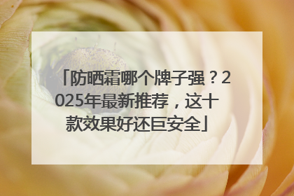 防晒霜哪个牌子强？2025年最新推荐，这十款效果好还巨安全