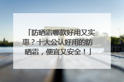 防晒霜哪款好用又实惠？十大公认好用的防晒霜，便宜又安全！
