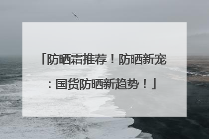 防晒霜推荐！防晒新宠：国货防晒新趋势！