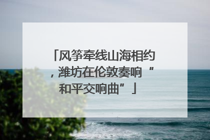 风筝牵线山海相约，潍坊在伦敦奏响“和平交响曲”