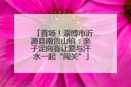 首场！淄博市沂源县南鲁山镇：亲子定向赛让爱与汗水一起“闯关”