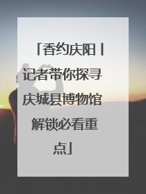 香约庆阳丨记者带你探寻庆城县博物馆 解锁必看重点