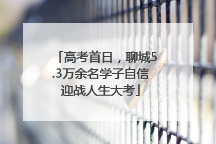 高考首日，聊城5.3万余名学子自信迎战人生大考