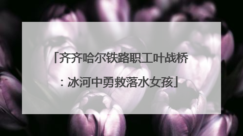 齐齐哈尔铁路职工叶战桥：冰河中勇救落水女孩