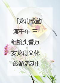 龙舟载韵渡千年 三组镜头看万安龙舟文化旅游活动