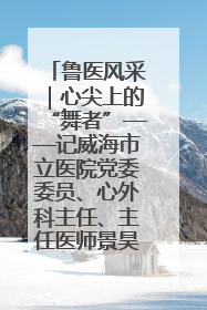 鲁医风采｜心尖上的“舞者”——记威海市立医院党委委员、心外科主任、主任医师景昊