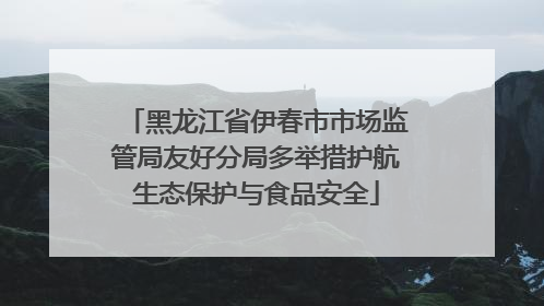 黑龙江省伊春市市场监管局友好分局多举措护航生态保护与食品安全