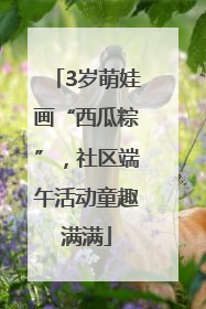 3岁萌娃画“西瓜粽”，社区端午活动童趣满满