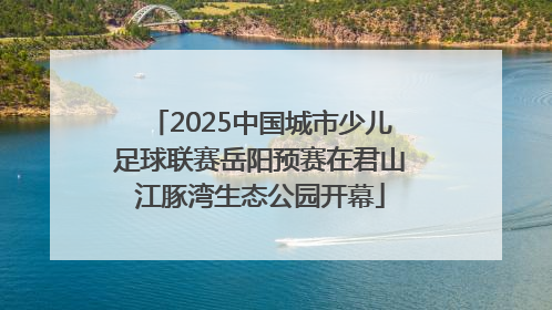 2025中国城市少儿足球联赛岳阳预赛在君山江豚湾生态公园开幕