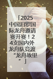 2025中国汨罗国际龙舟邀请赛开赛！24支国内外龙舟队竞渡“龙舟故里”