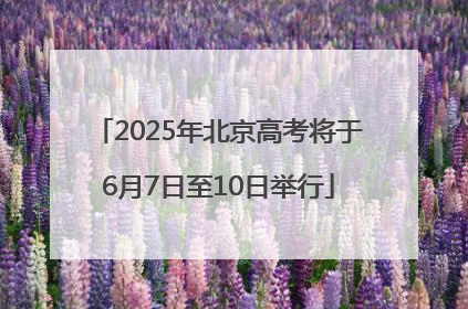 2025年北京高考将于6月7日至10日举行