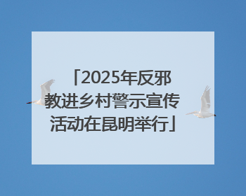 2025年反邪教进乡村警示宣传活动在昆明举行