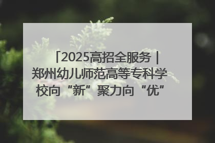 2025高招全服务｜郑州幼儿师范高等专科学校向“新”聚力向“优”提质 努力打造特色鲜明的高水平师范院校