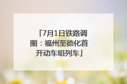 7月1日铁路调图：福州至德化首开动车组列车