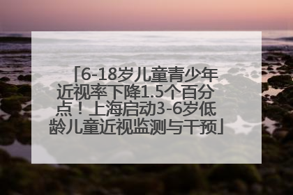 6-18岁儿童青少年近视率下降1.5个百分点！上海启动3-6岁低龄儿童近视监测与干预