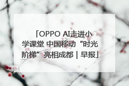 OPPO AI走进小学课堂 中国移动“时光阶梯”亮相成都｜早报